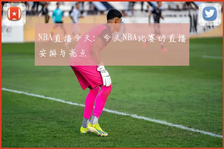 NBA直播今天：今天NBA比赛的直播安排与亮点