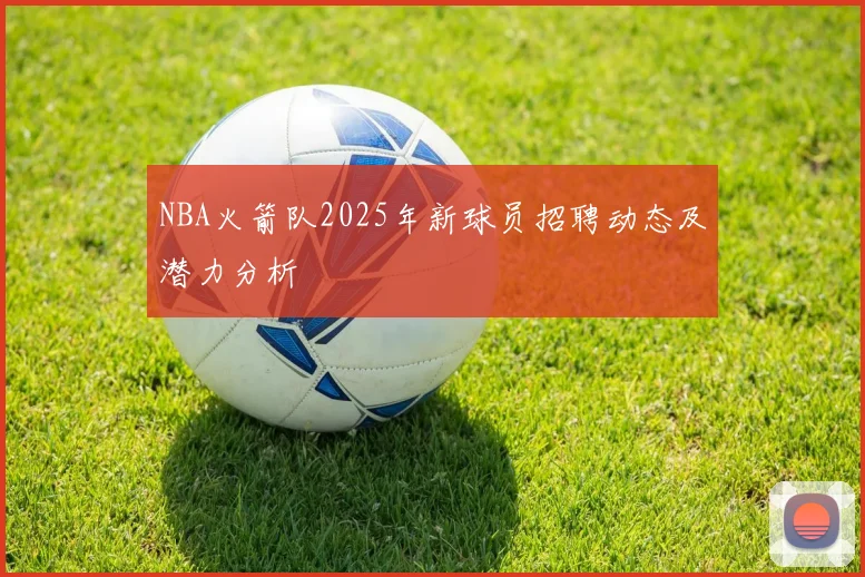 NBA火箭队2025年新球员招聘动态及潜力分析