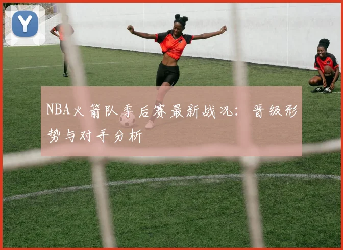 NBA火箭队季后赛最新战况：晋级形势与对手分析