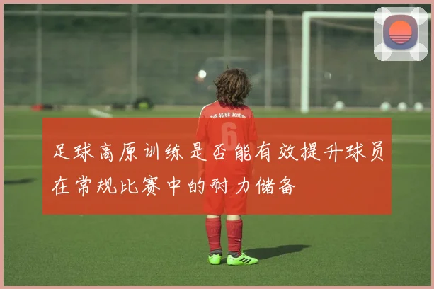 足球高原训练是否能有效提升球员在常规比赛中的耐力储备