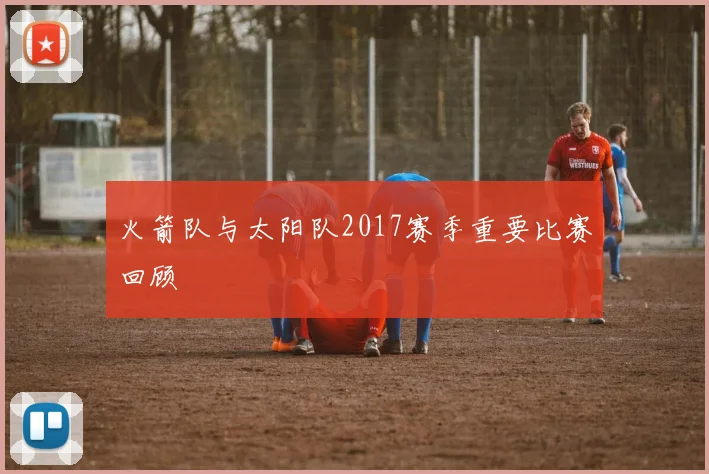 火箭队与太阳队2017赛季重要比赛回顾