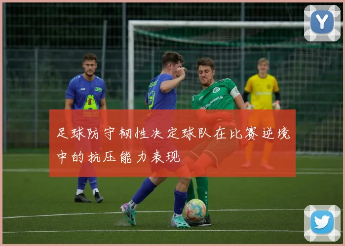足球防守韧性决定球队在比赛逆境中的抗压能力表现